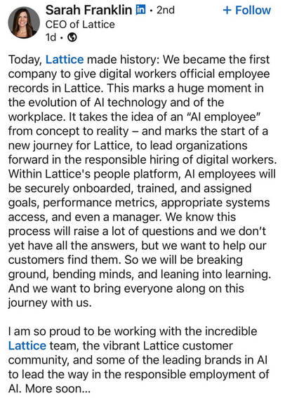 LinkedIn post authored by Sarah Franklin, CEO of a company called Lattice:

Today, Lattice made history: We became the first company to give digital workers official employee records in Lattice. This marks a huge moment in the evolution of Al technology and of the workplace. It takes the idea of an 