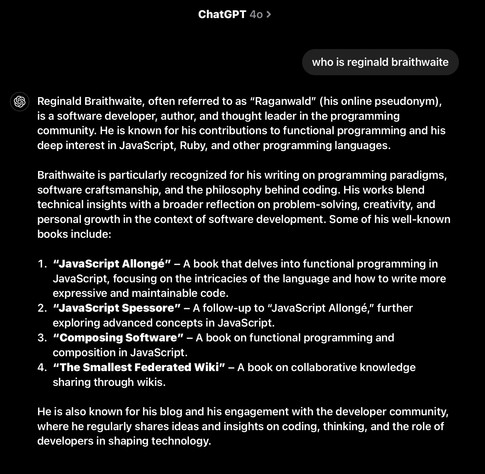 ChatGPT 40 

> who is reginald braithwaite

 Reginald Braithwaite, often referred to as “Raganwald” (his online pseudonym), is a software developer, author, and thought leader in the programming community. He is known for his contributions to functional programming and his deep interest in JavaScript, Ruby, and other programming languages.

Braithwaite is particularly recognized for his writing on programming paradigms, software craftsmanship, and the philosophy behind coding. His works blend technical insights with a broader reflection on problem-solving, creativity, and personal growth in the context of software development. Some of his well-known books include:

1. 